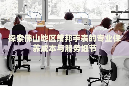 探索佛山地區(qū)蕭邦手表的專業(yè)保養(yǎng)成本與服務(wù)細(xì)節(jié)