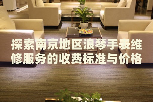探索南京地區(qū)浪琴手表維修服務(wù)的收費(fèi)標(biāo)準(zhǔn)與價(jià)格詳情