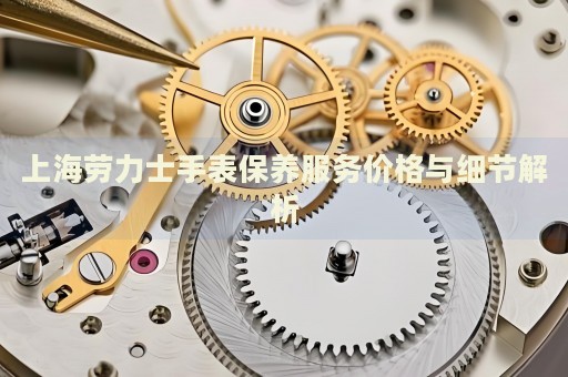 上海勞力士手表保養(yǎng)服務(wù)價(jià)格與細(xì)節(jié)解析