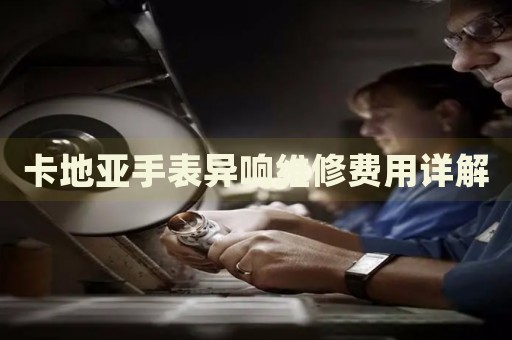 卡地亞手表異響維修費(fèi)用詳解
