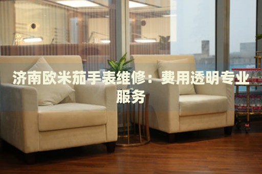 濟(jì)南歐米茄手表維修：費用透明專業(yè)服務(wù)