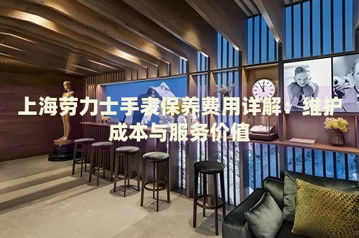 上海勞力士手表保養(yǎng)費用詳解：維護(hù)成本與服務(wù)價值