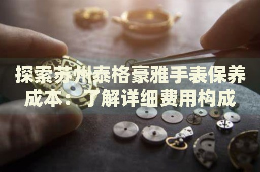探索蘇州泰格豪雅手表保養(yǎng)成本：了解詳細(xì)費用構(gòu)成