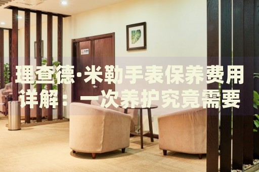 理查德·米勒手表保養(yǎng)費(fèi)用詳解：一次養(yǎng)護(hù)究竟需要多少成本？