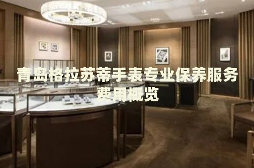 青島格拉蘇蒂手表專業(yè)保養(yǎng)服務(wù)費(fèi)用概覽
