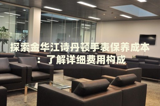 探索金華江詩(shī)丹頓手表保養(yǎng)成本：了解詳細(xì)費(fèi)用構(gòu)成