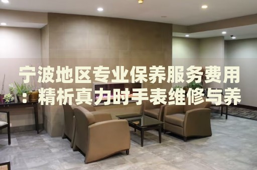 寧波地區(qū)專業(yè)保養(yǎng)服務(wù)費用：精析真力時手表維修與養(yǎng)護(hù)價格