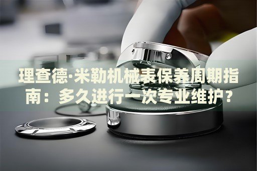 理查德·米勒機(jī)械表保養(yǎng)周期指南：多久進(jìn)行一次專業(yè)維護(hù)？