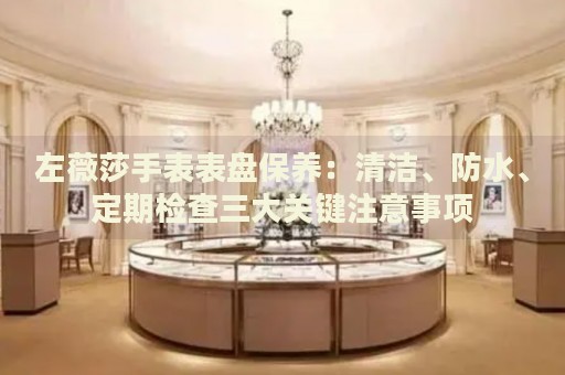 左薇莎手表表盤保養(yǎng)：清潔、防水、定期檢查三大關(guān)鍵注意事項(xiàng)