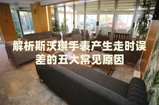 解析斯沃琪手表產(chǎn)生走時(shí)誤差的五大常見原因