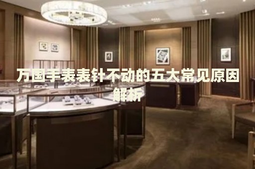萬國手表表針不動的五大常見原因解析