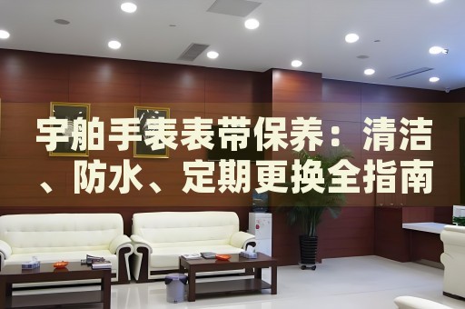 宇舶手表表帶保養(yǎng)：清潔、防水、定期更換全指南