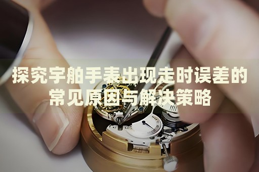 探究宇舶手表出現(xiàn)走時(shí)誤差的常見原因與解決策略