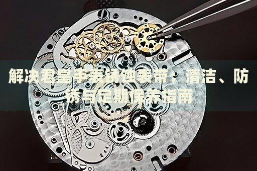 解決君皇手表銹蝕表帶：清潔、防銹與定期保養(yǎng)指南