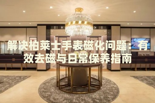 解決柏萊士手表磁化問(wèn)題：有效去磁與日常保養(yǎng)指南