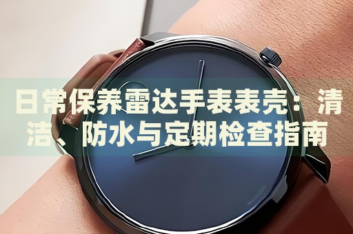 日常保養(yǎng)雷達(dá)手表表殼：清潔、防水與定期檢查指南