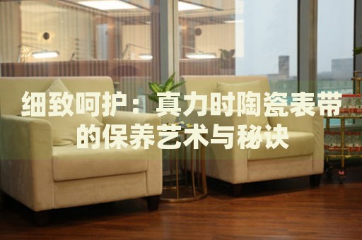 細(xì)致呵護(hù)：真力時(shí)陶瓷表帶的保養(yǎng)藝術(shù)與秘訣