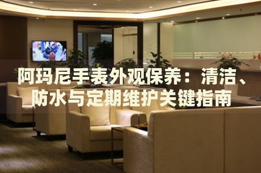 阿瑪尼手表外觀保養(yǎng)：清潔、防水與定期維護(hù)關(guān)鍵指南