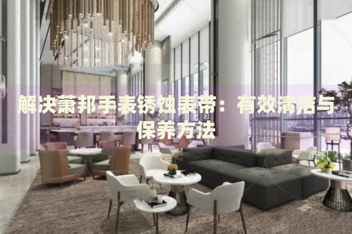 解決蕭邦手表銹蝕表帶：有效清潔與保養(yǎng)方法