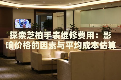 探索芝柏手表維修費(fèi)用：影響價(jià)格的因素與平均成本估算