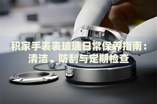 積家手表表玻璃日常保養(yǎng)指南：清潔、防刮與定期檢查