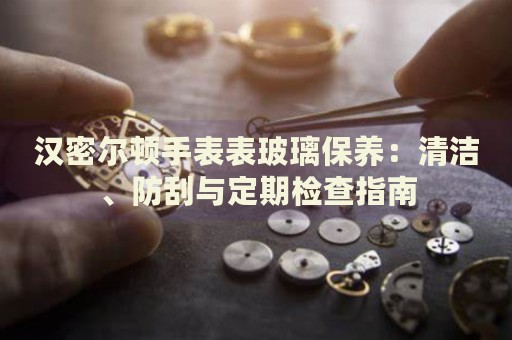 漢密爾頓手表表玻璃保養(yǎng)：清潔、防刮與定期檢查指南