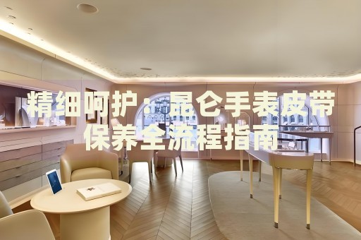 精細(xì)呵護(hù)：昆侖手表皮帶保養(yǎng)全流程指南