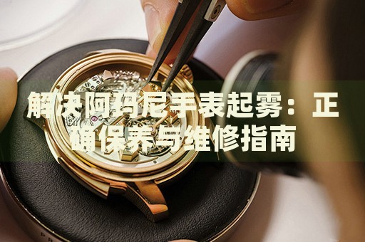 解決阿瑪尼手表起霧：正確保養(yǎng)與維修指南