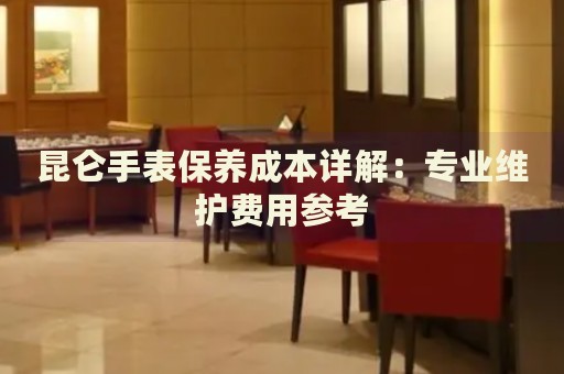 昆侖手表保養(yǎng)成本詳解：專業(yè)維護費用參考