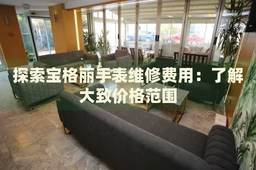 探索寶格麗手表維修費用：了解大致價格范圍