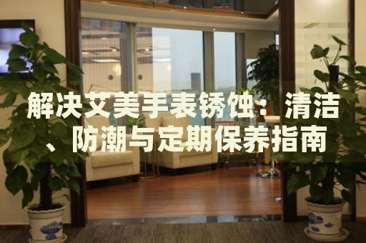 解決艾美手表銹蝕：清潔、防潮與定期保養(yǎng)指南