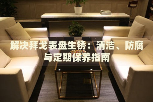 解決拜戈表盤生銹：清潔、防腐與定期保養(yǎng)指南