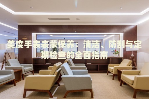 美度手表表蒙保養(yǎng)：清潔、防刮與定期檢查的全面指南