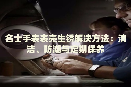 名士手表表殼生銹解決方法：清潔、防潮與定期保養(yǎng)