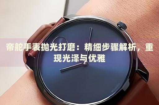 帝舵手表拋光打磨：精細步驟解析，重現(xiàn)光澤與優(yōu)雅