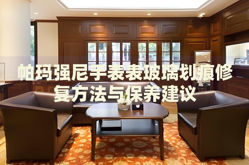 帕瑪強(qiáng)尼手表表玻璃劃痕修復(fù)方法與保養(yǎng)建議