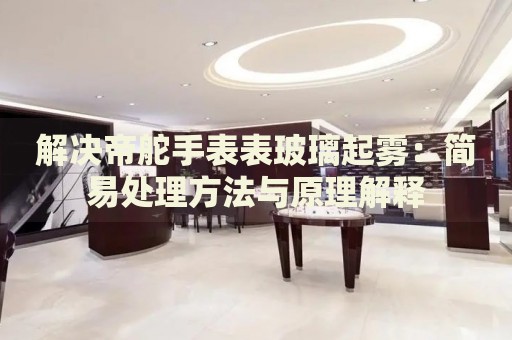 解決帝舵手表表玻璃起霧：簡易處理方法與原理解釋