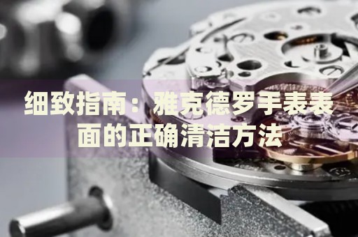 細(xì)致指南：雅克德羅手表表面的正確清潔方法
