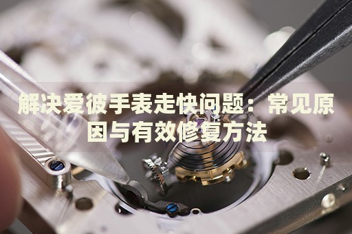 解決愛彼手表走快問題：常見原因與有效修復(fù)方法