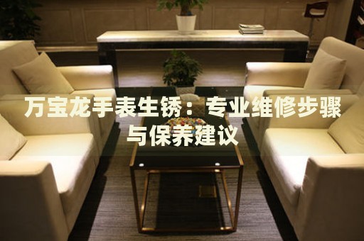 萬寶龍手表生銹：專業(yè)維修步驟與保養(yǎng)建議