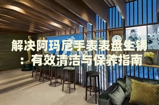 解決阿瑪尼手表表盤生銹：有效清潔與保養(yǎng)指南