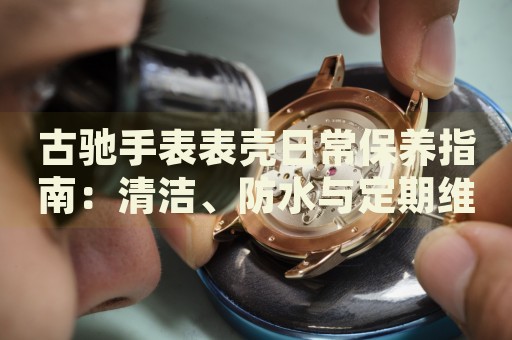 古馳手表表殼日常保養(yǎng)指南：清潔、防水與定期維護