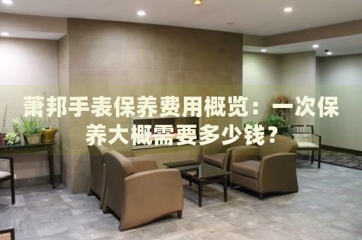 蕭邦手表保養(yǎng)費用概覽：一次保養(yǎng)大概需要多少錢？