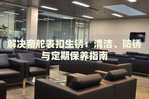 解決帝舵表扣生銹：清潔、防銹與定期保養(yǎng)指南