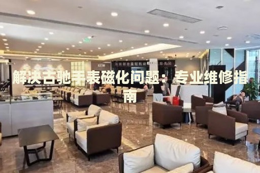 解決古馳手表磁化問(wèn)題：專(zhuān)業(yè)維修指南