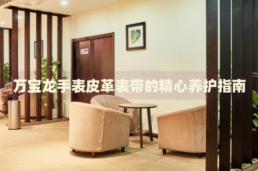 萬(wàn)寶龍手表皮革表帶的精心養(yǎng)護(hù)指南