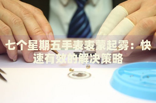 七個星期五手表表蒙起霧：快速有效的解決策略