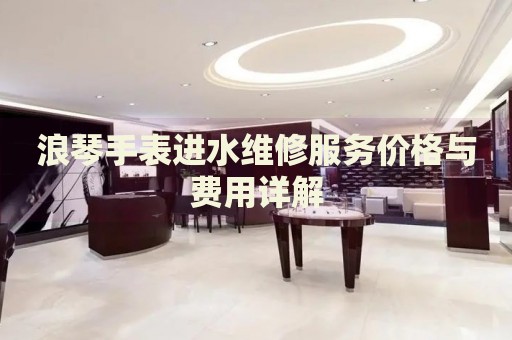浪琴手表進(jìn)水維修服務(wù)價(jià)格與費(fèi)用詳解