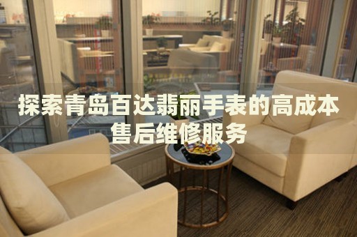 探索青島百達(dá)翡麗手表的高成本售后維修服務(wù)