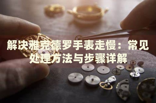 解決雅克德羅手表走慢：常見處理方法與步驟詳解